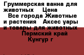 Груммерская ванна для животных. › Цена ­ 25 000 - Все города Животные и растения » Аксесcуары и товары для животных   . Пермский край,Кунгур г.